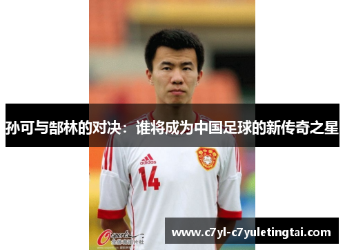 孙可与郜林的对决：谁将成为中国足球的新传奇之星